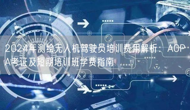 2024年测绘无人机驾驶员培训费用解析:AOPA考证及短期培训班学费指南