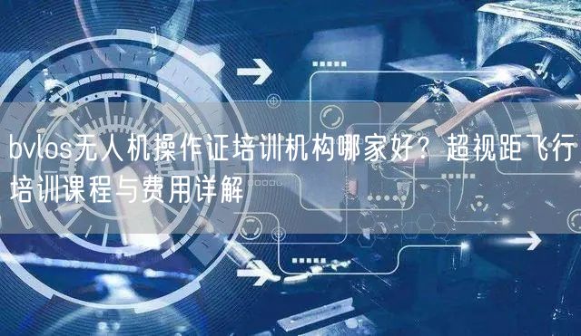 bvlos无人机操作证培训机构哪家好？超视距飞行培训课程与费用详解