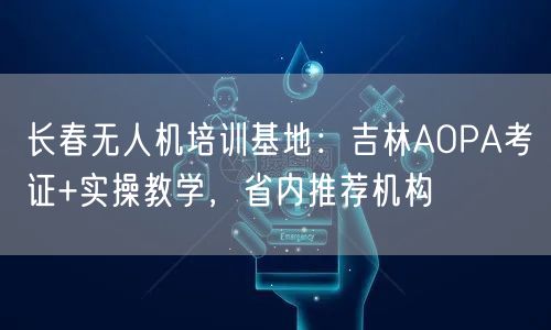长春无人机培训基地：吉林AOPA考证+实操教学，省内推荐机构