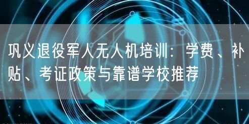 巩义退役军人无人机培训:学费、补贴、考证政策与靠谱学校推荐