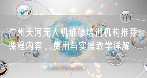 广州天河无人机维修培训机构推荐：课程内容、费用与实操教学详解