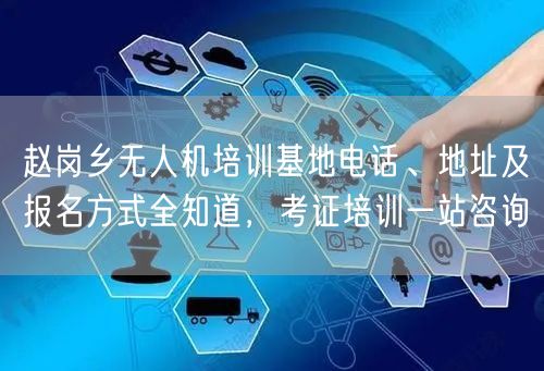 赵岗乡无人机培训基地电话、地址及报名方式全知道，考证培训一站咨询