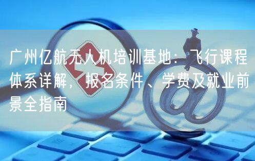 广州亿航无人机培训基地：飞行课程体系详解，报名条件、学费及就业前景全指南