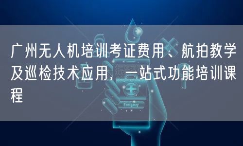 广州无人机培训考证费用、航拍教学及巡检技术应用，一站式功能培训课程
