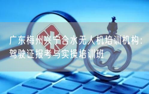 广东梅州兴宁合水无人机培训机构：驾驶证报考与实操培训班