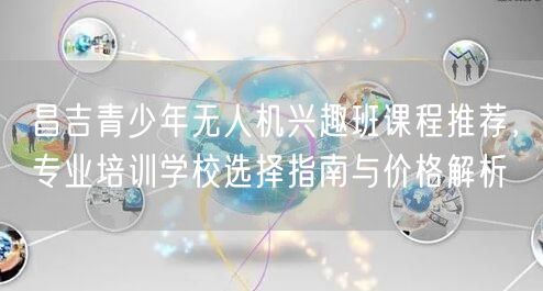 昌吉青少年无人机兴趣班课程推荐,专业培训学校选择指南与价格解析 昌吉青少年无人机兴趣班课程推荐,专业培训学校选择指南与价格解析