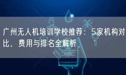 广州无人机培训学校推荐:5家机构对比,费用与排名全解析