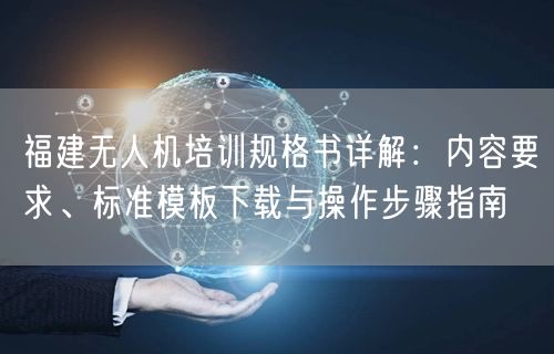 福建无人机培训规格书详解：内容要求、标准模板下载与操作步骤指南