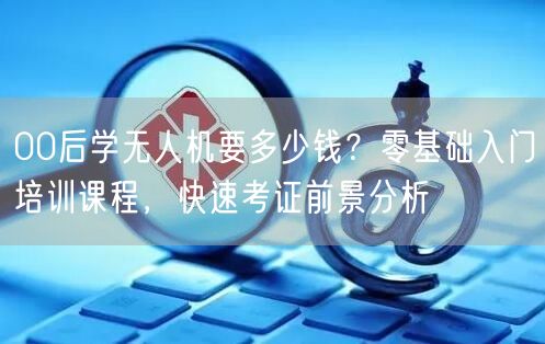 00后学无人机要多少钱？零基础入门培训课程，快速考证前景分析