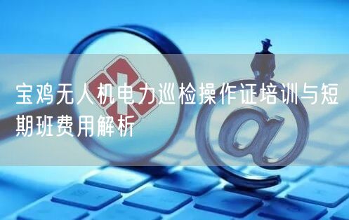 宝鸡无人机电力巡检操作证培训与短期班费用解析