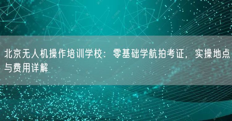 北京无人机操作培训学校：零基础学航拍考证，实操地点与费用详解
