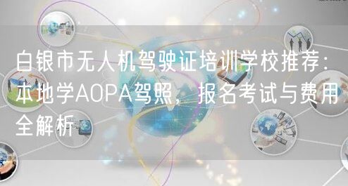白银市无人机驾驶证培训学校推荐：本地学AOPA驾照，报名考试与费用全解析
