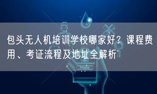 包头无人机培训学校哪家好？课程费用、考证流程及地址全解析