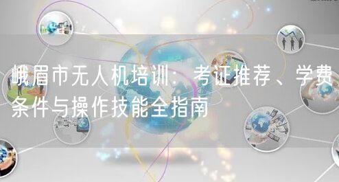 峨眉市无人机培训:考证推荐、学费条件与操作技能全指南