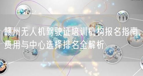 赣州无人机驾驶证培训机构报名指南，费用与中心选择排名全解析