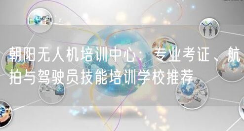 朝阳无人机培训中心：专业考证、航拍与驾驶员技能培训学校推荐
