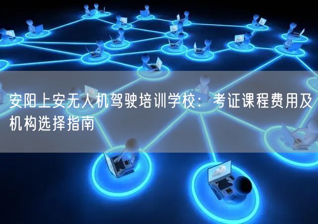 安阳上安无人机驾驶培训学校：考证课程费用及机构选择指南