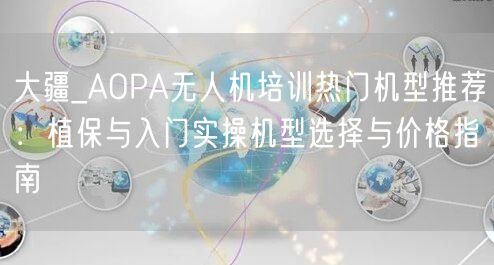 大疆_AOPA无人机培训热门机型推荐:植保与入门实操机型选择与价格指南 大疆_AOPA无人机培训热门机型推荐:植保与入门实操机型选择与价格指南
