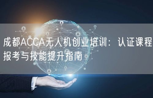 成都ACCA无人机创业培训：认证课程报考与技能提升指南