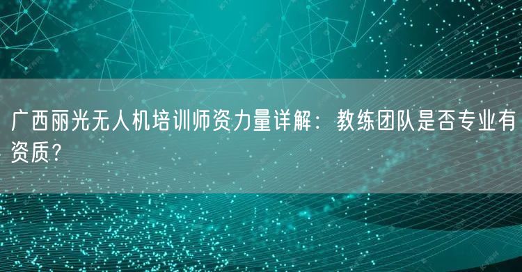 广西丽光无人机培训师资力量详解：教练团队是否专业有资质？