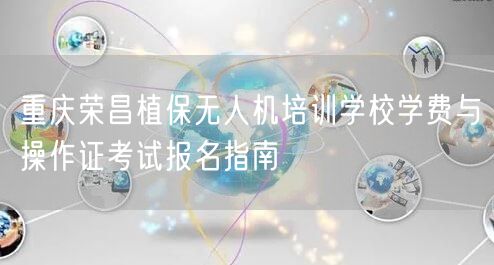 重庆荣昌植保无人机培训学校学费与操作证考试报名指南 重庆荣昌植保无人机培训学校学费与操作证考试报名指南