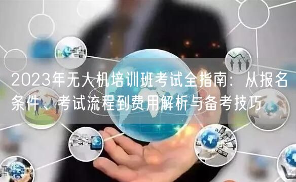 2023年无人机培训班考试全指南:从报名条件、考试流程到费用解析与备考技巧