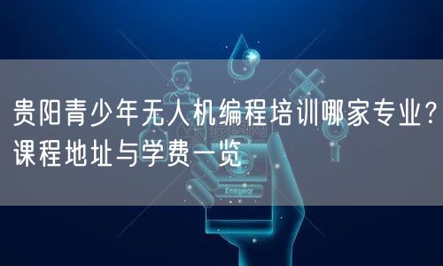 贵阳青少年无人机编程培训哪家专业？课程地址与学费一览