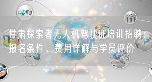 甘肃探索者无人机驾驶证培训招聘:报名条件、费用详解与学员评价