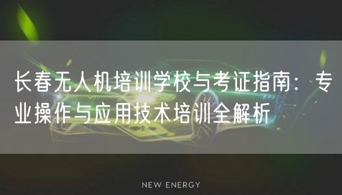 长春无人机培训学校与考证指南：专业操作与应用技术培训全解析