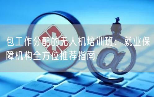 包工作分配的无人机培训班：就业保障机构全方位推荐指南