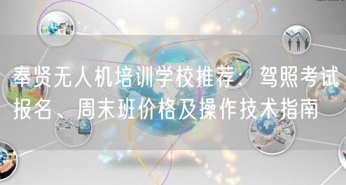 奉贤无人机培训学校推荐:驾照考试报名、周末班价格及操作技术指南