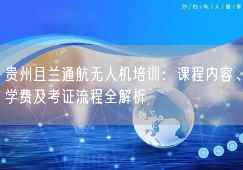 贵州且兰通航无人机培训：课程内容、学费及考证流程全解析