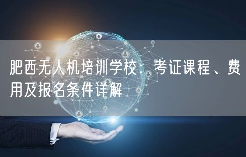 肥西无人机培训学校:考证课程、费用及报名条件详解