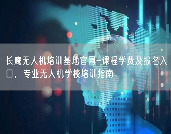 长鹰无人机培训基地官网-课程学费及报名入口,专业无人机学校培训指南