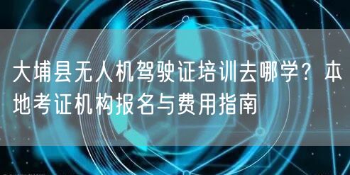 大埔县无人机驾驶证培训去哪学?本地考证机构报名与费用指南 大埔县无人机驾驶证培训去哪学?本地考证机构报名与费用指南