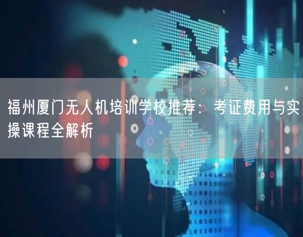 福州厦门无人机培训学校推荐：考证费用与实操课程全解析
