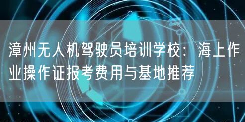 漳州无人机驾驶员培训学校:海上作业操作证报考费用与基地推荐