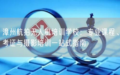 漳州航拍无人机培训学校：专业课程、考证与摄影培训一站式指南