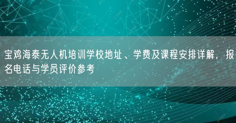宝鸡海泰无人机培训学校地址、学费及课程安排详解，报名电话与学员评价参考