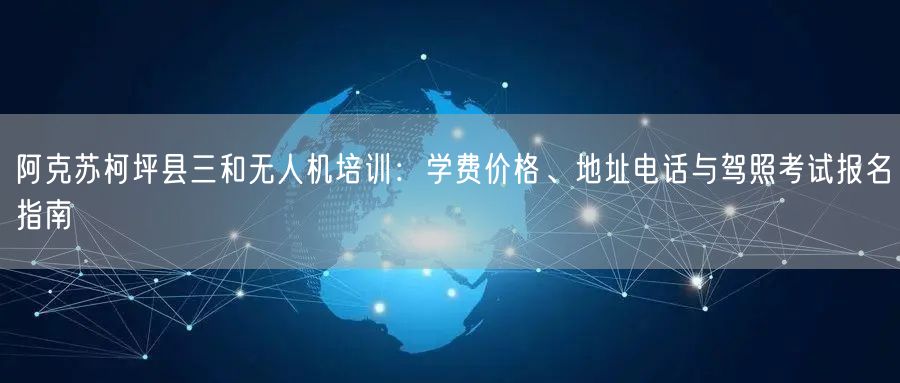 阿克苏柯坪县三和无人机培训:学费价格、地址电话与驾照考试报名指南