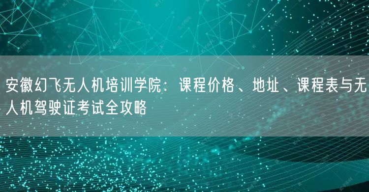 安徽幻飞无人机培训学院:课程价格、地址、课程表与无人机驾驶证考试全攻略