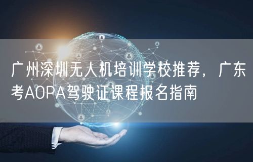 广州深圳无人机培训学校推荐，广东考AOPA驾驶证课程报名指南