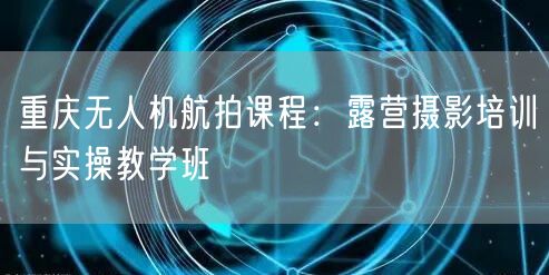 重庆无人机航拍课程：露营摄影培训与实操教学班