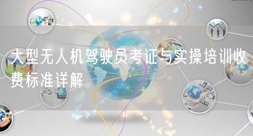 大型无人机驾驶员考证与实操培训收费标准详解 大型无人机驾驶员考证与实操培训收费标准详解