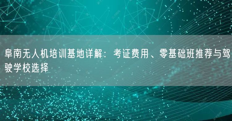 阜南无人机培训基地详解:考证费用、零基础班推荐与驾驶学校选择