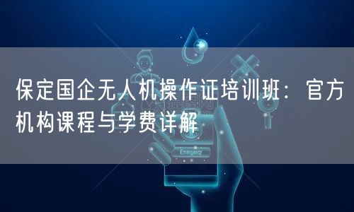 保定国企无人机操作证培训班：官方机构课程与学费详解