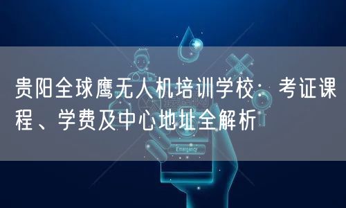 贵阳全球鹰无人机培训学校：考证课程、学费及中心地址全解析