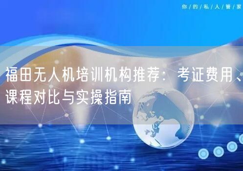 福田无人机培训机构推荐：考证费用、课程对比与实操指南