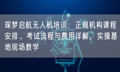 琛梦启航无人机培训：正规机构课程安排、考试流程与费用详解，实操基地现场教学
