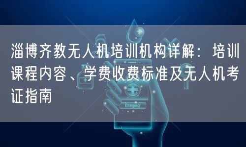 淄博齐教无人机培训机构详解:培训课程内容、学费收费标准及无人机考证指南